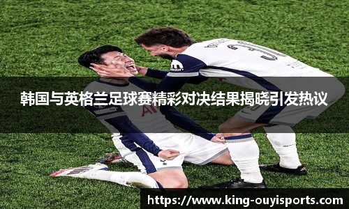 韩国与英格兰足球赛精彩对决结果揭晓引发热议