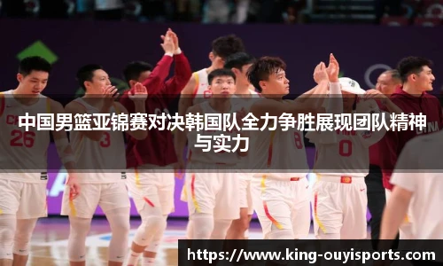 中国男篮亚锦赛对决韩国队全力争胜展现团队精神与实力